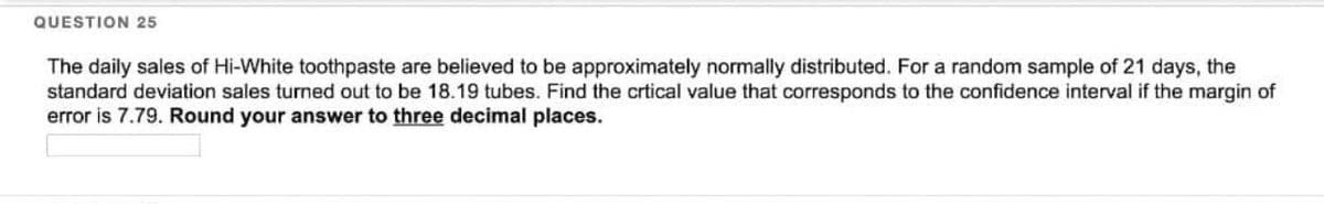 QUESTION 25
The daily sales of Hi-White toothpaste are believed to be approximately normally distributed. For a random sample of 21 days, the
standard deviation sales turned out to be 18.19 tubes. Find the crtical value that corresponds to the confidence interval if the margin of
error is 7.79. Round your answer to three decimal places.