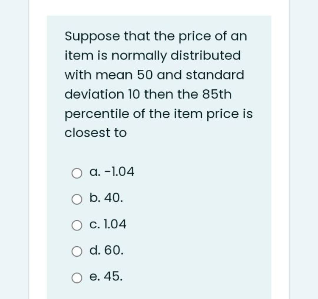 Suppose that the price of an
item is normally distributed
with mean 50 and standard
deviation 10 then the 85th
percentile of the item price is
closest to
O a. -1.04
O b. 40.
c. 1.04
O d. 60.
e. 45.
