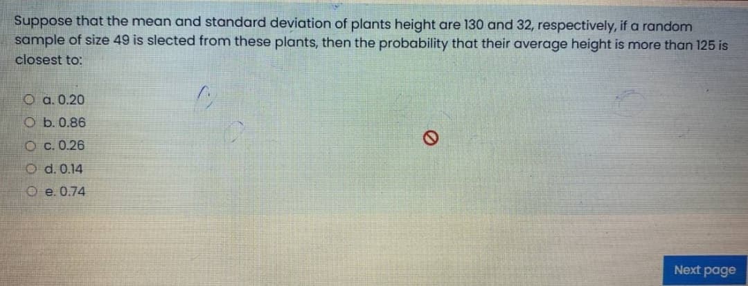 Suppose that the mean and standard deviation of plants height are 130 and 32, respectively, if a random
sample of size 49 is slected from these plants, then the probability that their average height is more than 125 is
closest to:
O a. 0.20
O b.0.86
Oc. 0.26
O d. 0.14
O e. 0.74
Next page
