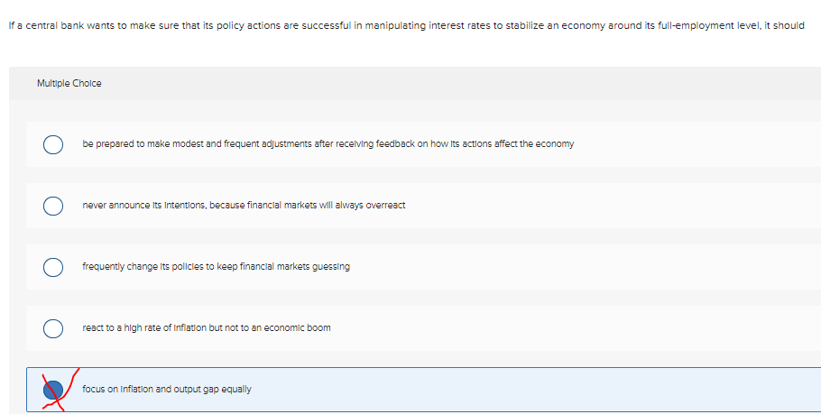 If a central bank wants to make sure that its policy actions are successful in manipulating interest rates to stabilize an economy around its full-employment level, it should
Multiple Choice
O
be prepared to make modest and frequent adjustments after receiving feedback on how its actions affect the economy
never announce its intentions, because financial markets will always overreact
frequently change its policies to keep financial markets guessing
O react to a high rate of Inflation but not to an economic boom
focus on Inflation and output gap equally