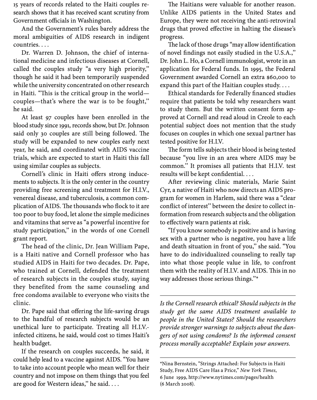 15 years of records related to the Haiti couples re-
search shows that it has received scant scrutiny from
Government officials in Washington.
And the Government's rules barely address the
moral ambiguities of AIDS research in indigent
countries....
Dr. Warren D. Johnson, the chief of interna-
tional medicine and infectious diseases at Cornell,
called the couples study "a very high priority,"
though he said it had been temporarily suspended
while the university concentrated on other research
in Haiti. "This is the critical group in the world-
couples-that's where the war is to be fought,"
he said.
At least 97 couples have been enrolled in the
blood study since 1991, records show, but Dr. Johnson
said only 30 couples are still being followed. The
study will be expanded to new couples early next
year, he said, and coordinated with AIDS vaccine
trials, which are expected to start in Haiti this fall
using similar couples as subjects.
Cornell's clinic in Haiti offers strong induce-
ments to subjects. It is the only center in the country
providing free screening and treatment for H.I.V.,
venereal disease, and tuberculosis, a common com-
plication of AIDS. The thousands who flock to it are
too poor to buy food, let alone the simple medicines
and vitamins that serve as "a powerful incentive for
study participation," in the words of one Cornell
grant report.
The head of the clinic, Dr. Jean William Pape,
is a Haiti native and Cornell professor who has
studied AIDS in Haiti for two decades. Dr. Pape,
who trained at Cornell, defended the treatment
of research subjects in the couples study, saying
they benefited from the same counseling and
free condoms available to everyone who visits the
clinic.
Dr. Pape said that offering the life-saving drugs
to the handful of research subjects would be an
unethical lure to participate. Treating all H.I.V.-
infected citizens, he said, would cost 10 times Haiti's
health budget.
If the research on couples succeeds, he said, it
could help lead to a vaccine against AIDS. "You have
to take into account people who mean well for their
country and not impose on them things that you feel
are good for Western ideas," he said....
The Haitians were valuable for another reason.
Unlike AIDS patients in the United States and
Europe, they were not receiving the anti-retroviral
drugs that proved effective in halting the disease's
progress.
The lack of those drugs "may allow identification
of novel findings not easily studied in the U.S.A.,"
Dr. John L. Ho, a Cornell immunologist, wrote in an
application for Federal funds. In 1995, the Federal
Government awarded Cornell an extra $60,000 to
expand this part of the Haitian couples study....
Ethical standards for Federally financed studies
require that patients be told why researchers want
to study them. But the written consent form ap-
proved at Cornell and read aloud in Creole to each
potential subject does not mention that the study
focuses on couples in which one sexual partner has
tested positive for H.I.V.
The form tells subjects their blood is being tested
because "you live in an area where AIDS may be
common." It promises all patients that H.I.V. test
results will be kept confidential....
After reviewing clinic materials, Marie Saint
Cyr, a native of Haiti who now directs an AIDS pro-
gram for women in Harlem, said there was a "clear
conflict of interest" between the desire to collect in-
formation from research subjects and the obligation
to effectively warn patients at risk.
"If you know somebody is positive and is having
sex with a partner who is negative, you have a life
and death situation in front of you," she said. "You
have to do individualized counseling to really tap
into what those people value in life, to confront
them with the reality of H.I.V. and AIDS. This in no
way addresses those serious things."*
Is the Cornell research ethical? Should subjects in the
study get the same AIDS treatment available to
people in the United States? Should the researchers
provide stronger warnings to subjects about the dan-
gers of not using condoms? Is the informed consent
process morally acceptable? Explain your answers.
*Nina Bernstein, "Strings Attached: For Subjects in Haiti
Study, Free AIDS Care Has a Price," New York Times,
6 June 1999, http://www.nytimes.com/pages/health
(6 March 2008).