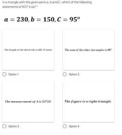 Ina triangle with the given parts a, bandC, which of the following
statements is NOT true?"
a = 230, b = 150, C = 95º
The lengeh of the therd side i 25.13 unita
The sam of the ather two angles is 85".
Option 1
Option 2
The measurement of A is 53°25'.
The figure is a right triangle.
Option 3
Option 4
