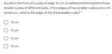 A solid in the formof a cube of edge 12 cm. is meltedand formed into three
smaller cubes of different sizes. If the edges of two smaller cubes are 6 cm.
and 8 cm., what is the edge of the third smaller cube?*
16 cm.
12 cm.
14 cm.
O 10 cm.
