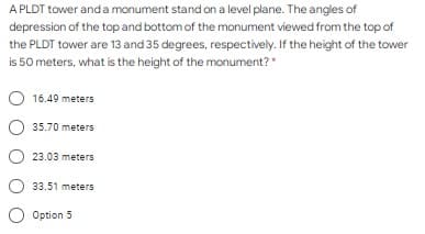 A PLDT tower and a monument stand on a level plane. The angles of
depression of the top and bottom of the monument viewed from the top of
the PLDT tower are 13 and 35 degrees, respectively. If the height of the tower
is 50 meters, what is the height of the monument?*
16.49 meters
35.70 meters
23.03 meters
33.51 meters
O Option 5
