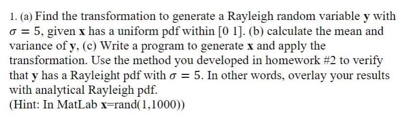 1. (a) Find the transformation to generate a Rayleigh random variable y with
o = 5, given x has a uniform pdf within [0 1]. (b) calculate the mean and
variance of y, (c) Write a program to generate x and apply the
transformation. Use the method you developed in homework #2 to verify
that y has a Rayleight pdf with o = 5. In other words, overlay your results
with analytical Rayleigh pdf.
(Hint: In MatLab x=rand(1,1000))