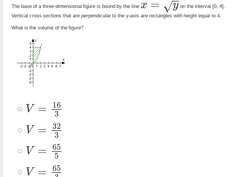 ### Volume of a Solid with Rectangular Cross-Sections

The base of a three-dimensional figure is bound by the line \( x = \sqrt{y} \) on the interval \([0, 4]\). Vertical cross-sections that are perpendicular to the y-axis are rectangles with height equal to 4.

**Problem:** What is the volume of the figure?

#### Given Information:

- **Function describing the boundary:** \( x = \sqrt{y} \)
- **Interval for \( y \):** [0, 4]
- **Height of the rectangles:** 4

#### Graphical Representation:

There is a graph illustrating the scenario, which includes:

- **Axes:** The x-axis and y-axis are marked.
- **Curve:** The curve representing \( x = \sqrt{y} \) is plotted.
- **Shaded Region:** The area under the curve from \( y = 0 \) to \( y = 4 \) is shaded, indicating the base of the three-dimensional figure.
 
#### Mathematical Setup:

To find the volume, we can use the concept of integrating cross-sectional areas perpendicular to the y-axis over the given interval.

The width of each rectangle at a particular \( y \)-value is determined by the function \( x = \sqrt{y} \), and the height is given as 4.

Volume, \( V \), can thus be computed as:
\[ V = \int_{0}^{4} 4 \cdot \text{Width at y} \, dy \]

Since the width is \( 2x = 2\sqrt{y} \):
\[ V = \int_{0}^{4} 4 \cdot 2\sqrt{y} \, dy \]
\[ V = 8 \int_{0}^{4} \sqrt{y} \, dy \]

Solving the integral:
\[ \int_{0}^{4} y^{1/2} \, dy = \left[\frac{2}{3} y^{3/2}\right]_{0}^{4} \]
\[ \left[\frac{2}{3} (4)^{3/2} - \frac{2}{3} (0)^{3/2}\right] \]
\[ \frac{2}{3} (8) - 0 \]
\[ \frac{16}{3} \]

Multiplying by 8:
