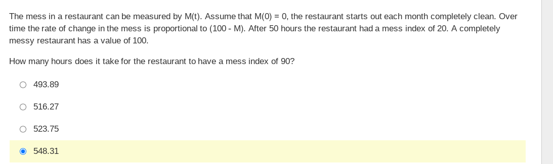 The mess in a restaurant can be measured by M(t). Assume that M(0) = 0, the restaurant starts out each month completely clean. Over
time the rate of change in the mess is proportional to (100 - M). After 50 hours the restaurant had a mess index of 20. A completely
messy restaurant has a value of 100.
How many hours does it take for the restaurant to have a mess index of 90?
O 493.89
O 516.27
O 523.75
O 548.31