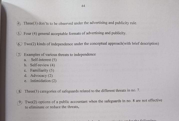 44
Three(3) don'ts to be observed under the advertising and publicity rule.
S. Four (4) general acceptable formats of advertising and publicity.
6. Two(2) kinds of independence under the conceptual approach(with brief description)
(7. Examples of various threats to independence
a. Self-interest (5)
b. Self-review (4)
c. Familiarity (5)
d. Advocacy (2)
e. Intimidation (2)
8. Three(3) categories of safeguards related to the different threats in no. 7.
Two(2) options of a public accountant when the safeguards in no. 8 are not effective
to eliminate or reduce the threats,
following
