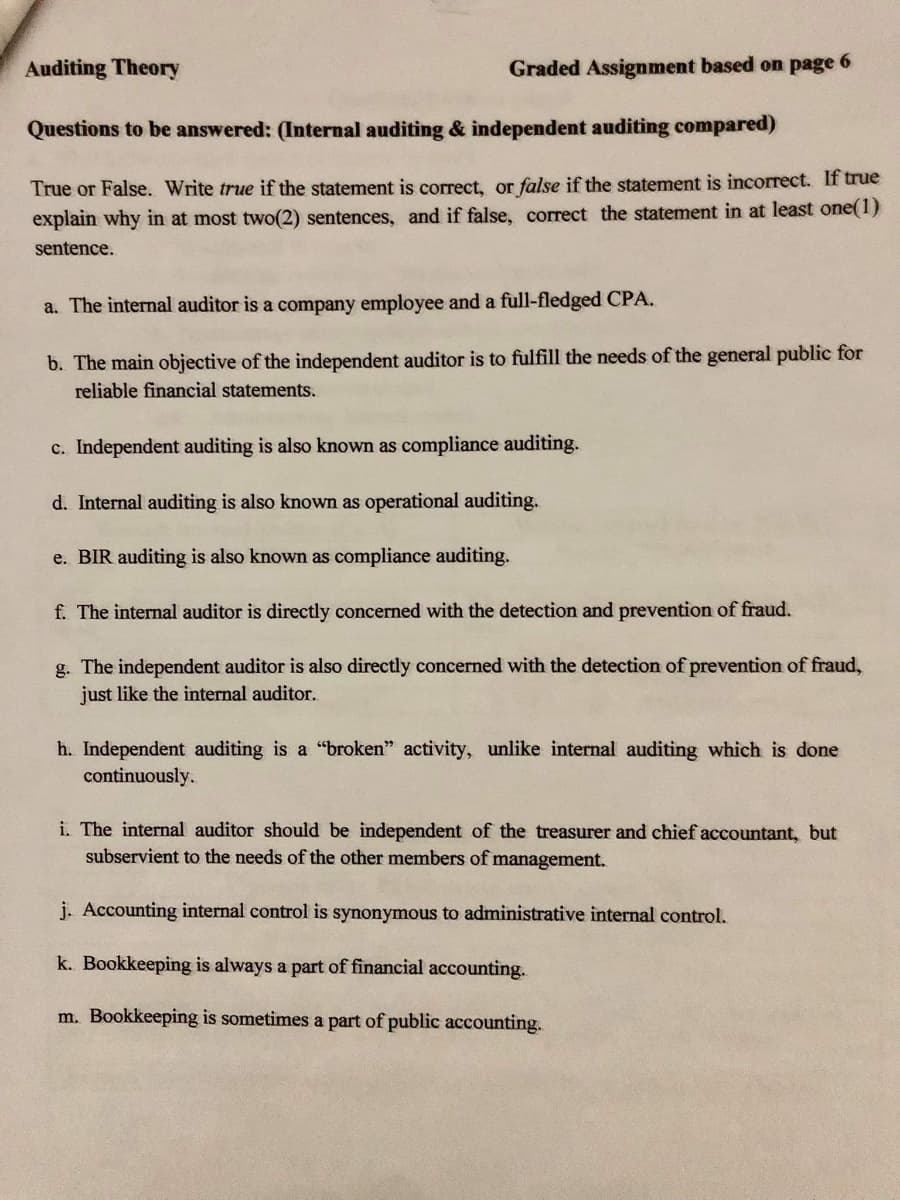 Auditing Theory
Graded Assignment based on page 6
Questions to be answered: (Internal auditing & independent auditing compared)
True or False. Write true if the statement is correct, or false if the statement is incorrect. If true
explain why in at most two(2) sentences, and if false, correct the statement in at least one(1)
sentence.
a. The internal auditor is a company employee and a full-fledged CPA.
b. The main objective of the independent auditor is to fulfill the needs of the general public for
reliable financial statements.
c. Independent auditing is also known as compliance auditing.
d. Internal auditing is also known as operational auditing.
e. BIR auditing is also known as compliance auditing.
f. The internal auditor is directly concerned with the detection and prevention of fraud.
g. The independent auditor is also directly concerned with the detection of prevention of fraud,
just like the internal auditor.
h. Independent auditing is a "broken" activity, unlike internal auditing which is done
continuously.
i. The internal auditor should be independent of the treasurer and chief accountant, but
subservient to the needs of the other members of management.
j. Accounting internal control is synonymous to administrative internal control.
k. Bookkeeping is always a part of financial accounting.
m. Bookkeeping is sometimes a part of public accounting.
