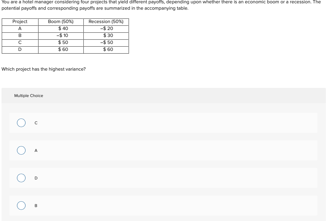 You are a hotel manager considering four projects that yield different payoffs, depending upon whether there is an economic boom or a recession. The
potential payoffs and corresponding payoffs are summarized in the accompanying table.
Project
A
B
с
D
Which project has the highest variance?
Multiple Choice
с
A
D
Boom (50%)
$ 40
- $ 10
$50
$60
B
Recession (50%)
-$ 20
$30
-$ 50
$ 60