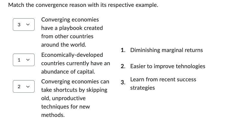 Match the convergence reason with its respective example.
Converging economies
have a playbook created
from other countries
around the world.
3 ✓
1
2
Economically-developed
countries currently have an
abundance of capital.
Converging economies can
take shortcuts by skipping
old, unproductive
techniques for new
methods.
1. Diminishing marginal returns
2. Easier to improve tehnologies
Learn from recent success
strategies
3.