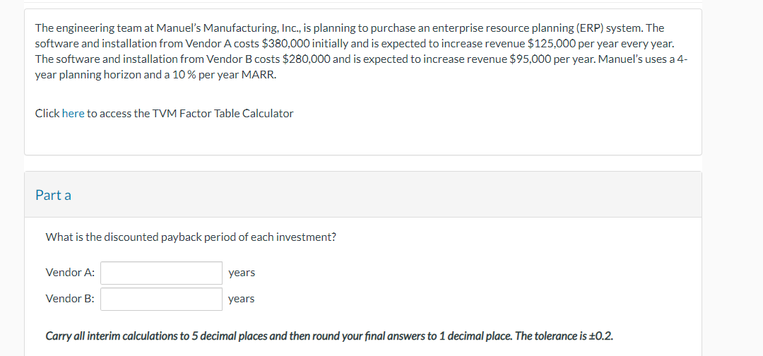 The engineering team at Manuel's Manufacturing, Inc., is planning to purchase an enterprise resource planning (ERP) system. The
software and installation from Vendor A costs $380,000 initially and is expected to increase revenue $125,000 per year every year.
The software and installation from Vendor B costs $280,000 and is expected to increase revenue $95,000 per year. Manuel's uses a 4-
year planning horizon and a 10% per year MARR.
Click here to access the TVM Factor Table Calculator
Part a
What is the discounted payback period of each investment?
Vendor A:
Vendor B:
years
years
Carry all interim calculations to 5 decimal places and then round your final answers to 1 decimal place. The tolerance is ±0.2.