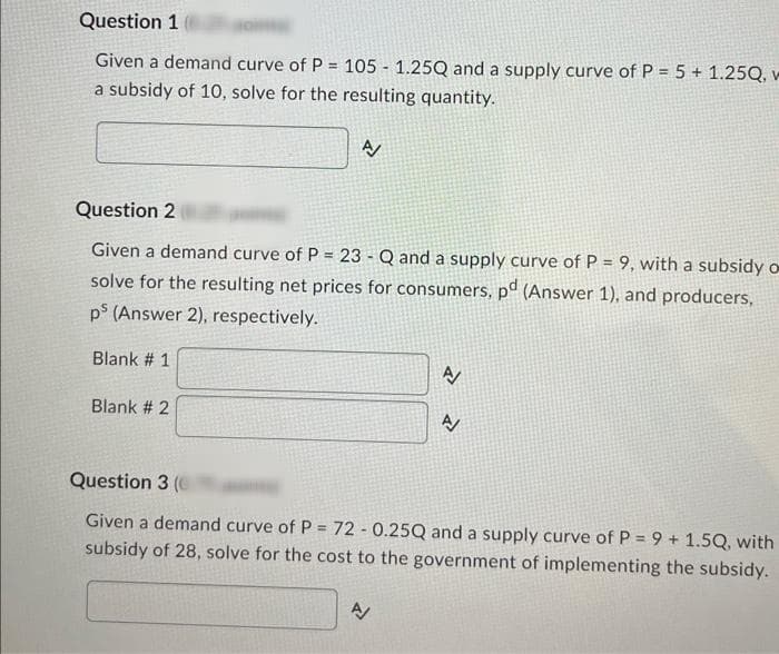 Question 1
Given a demand curve of P = 105 - 1.25Q and a supply curve of P = 5 + 1.25Q, v
a subsidy of 10, solve for the resulting quantity.
A
Question 2
Given a demand curve of P = 23 - Q and a supply curve of P = 9, with a subsidy o
solve for the resulting net prices for consumers, pd (Answer 1), and producers,
ps (Answer 2), respectively.
Blank # 1
Blank # 2
Z
N
P
Question 3 (0
Given a demand curve of P = 72 -0.25Q and a supply curve of P = 9+ 1.5Q, with
subsidy of 28, solve for the cost to the government of implementing the subsidy.