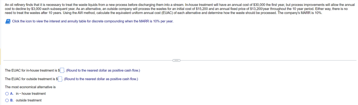 An oil refinery finds that it is necessary to treat the waste liquids from a new process before discharging them into a stream. In-house treatment will have an annual cost of $30,000 the first year, but process improvements will allow the annual
cost to decline by $3,000 each subsequent year. As an alternative, an outside company will process the wastes for an initial cost of $15,200 and an annual fixed price of $13,200/year throughout the 10 year period. Either way, there is no
need to treat the wastes after 10 years. Using the AW method, calculate the equivalent uniform annual cost (EUAC) of each alternative and determine how the waste should be processed. The company's MARR is 10%.
Click the icon to view the interest and annuity table for discrete compounding when the MARR is 10% per year.
The EUAC for in-house treatment is $
The EUAC for outside treatment is $
The most economical alternative is
A. in-house treatment
B. outside treatment
(Round to the nearest dollar as positive cash flow.)
(Round to the nearest dollar as positive cash flow.)