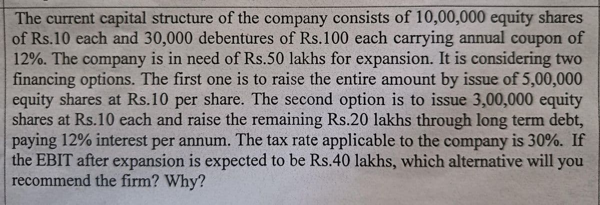 The current capital structure of the company consists of 10,00,000 equity shares
of Rs.10 each and 30,000 debentures of Rs.100 each carrying annual coupon of
12%. The company is in need of Rs.50 lakhs for expansion. It is considering two
financing options. The first one is to raise the entire amount by issue of 5,00,000
equity shares at Rs.10 per share. The second option is to issue 3,00,000 equity
shares at Rs.10 each and raise the remaining Rs.20 lakhs through long term debt,
paying 12% interest per annum. The tax rate applicable to the company is 30%. If
the EBIT after expansion is expected to be Rs.40 lakhs, which alternative will you
recommend the firm? Why?