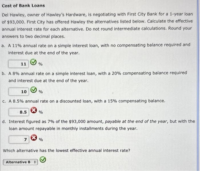 Cost of Bank Loans
Del Hawley, owner of Hawley's Hardware, is negotiating with First City Bank for a 1-year loan
of $93,000. First City has offered Hawley the alternatives listed below. Calculate the effective
annual interest rate for each alternative. Do not round intermediate calculations. Round your
answers to two decimal places.
a. A 11% annual rate on a simple interest loan, with no compensating balance required and
interest due at the end of the year.
11
b. A 8% annual rate on a simple interest loan, with a 20% compensating balance required
and interest due at the end of the year.
10
c. A 8.5% annual rate on a discounted loan, with a 15% compensating balance.
*
8.5
7
%
X
%
d. Interest figured as 7% of the $93,000 amount, payable at the end of the year, but with the
loan amount repayable in monthly installments during the year.
Alternative B #
%
%
Which alternative has the lowest effective annual interest rate?