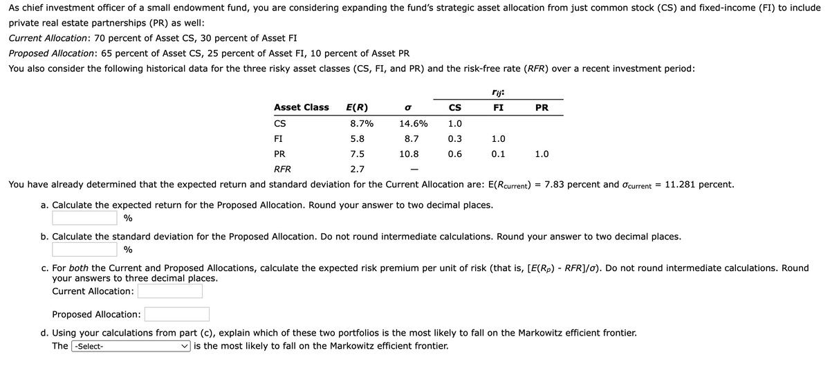 As chief investment officer of a small endowment fund, you are considering expanding the fund's strategic asset allocation from just common stock (CS) and fixed-income (FI) to include
private real estate partnerships (PR) as well:
Current Allocation: 70 percent of Asset CS, 30 percent of Asset FI
Proposed Allocation: 65 percent of Asset CS, 25 percent of Asset FI, 10 percent of Asset PR
You also consider the following historical data for the three risky asset classes (CS, FI, and PR) and the risk-free rate (RFR) over a recent investment period:
E(R)
Asset Class
CS
8.7%
FI
5.8
PR
7.5
RFR
2.7
You have already determined that the expected return and standard deviation for the Current Allocation are: E(Rcurrent) = 7.83 percent and current = 11.281 percent.
σ
14.6%
8.7
10.8
rij:
FI
CS
1.0
0.3
0.6
1.0
0.1
a. Calculate the expected return for the Proposed Allocation. Round your answer to two decimal places.
%
PR
1.0
b. Calculate the standard deviation for the Proposed Allocation. Do not round intermediate calculations. Round your answer to two decimal places.
%
c. For both the Current and Proposed Allocations, calculate the expected risk premium per unit of risk (that is, [E(Rp) - RFR]/o). Do not round intermediate calculations. Round
your answers to three decimal places.
Current Allocation:
Proposed Allocation:
d. Using your calculations from part (c), explain which of these two portfolios is the most likely to fall on the Markowitz efficient frontier.
The -Select-
is the most likely to fall on the Markowitz efficient frontier.