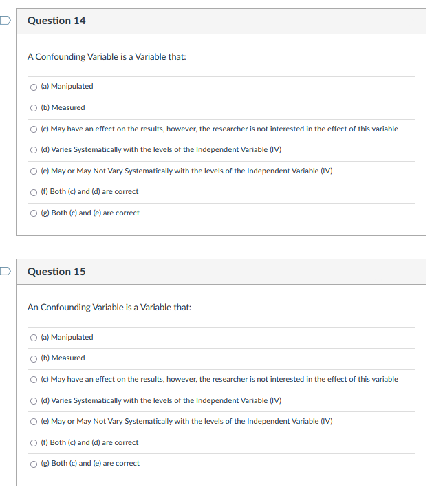 Question 14
A Confounding Variable is a Variable that:
(a) Manipulated
O (b) Measured
(c) May have an effect on the results, however, the researcher is not interested in the effect of this variable
O (d) Varies Systematically with the levels of the Independent Variable (IV)
(e) May or May Not Vary Systematically with the levels of the Independent Variable (IV)
(1) Both (c) and (d) are correct
(2) Both (c) and (e) are correct
Question 15
An Confounding Variable is a Variable that:
(a) Manipulated
O (b) Measured
(c) May have an effect on the results, however, the researcher is not interested in the effect of this variable
(d) Varies Systematically with the levels of the Independent Variable (IV)
(e) May or May Not Vary Systematically with the levels of the Independent Variable (IV)
O (f) Both (c) and (d) are correct
(g) Both (c) and (e) are correct
