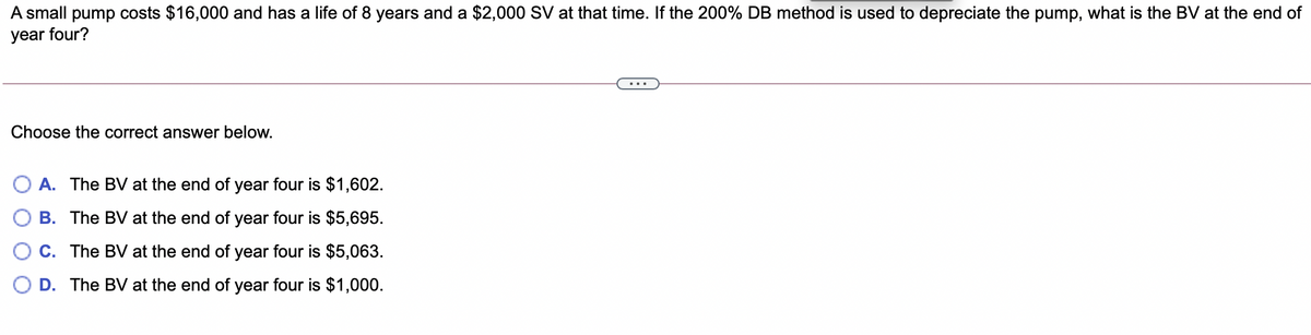 A small pump costs $16,000 and has a life of 8 years and a $2,000 SV at that time. If the 200% DB method is used to depreciate the pump, what is the BV at the end of
year four?
Choose the correct answer below.
A. The BV at the end of year four is $1,602.
B. The BV at the end of year four is $5,695.
C. The BV at the end of year four is $5,063.
D. The BV at the end of year four is $1,000.
