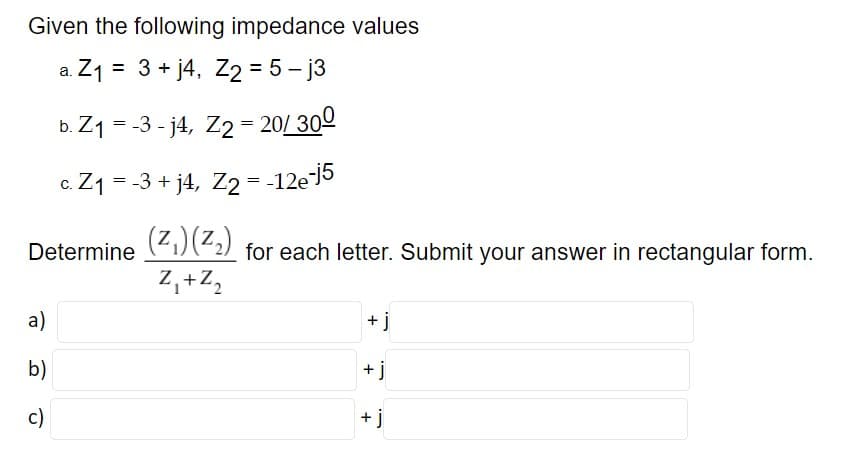 Given the following impedance values
a. Z1 = 3 + j4, Z2 = 5 – j3
b. Z1 = -3 - j4, Z2 = 20/ 300
c. Z1 = -3 + j4, Z2 = -12e5
(Z.)(Z.)
for each letter. Submit your answer in rectangular form.
Determine
Z,+Z,
a)
+ j
b)
+ j
c)
+ j
