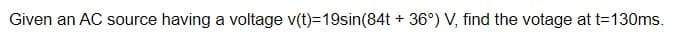 Given an AC source having a voltage v(t)=19sin(84t + 36°) V, find the votage at t=130ms.
