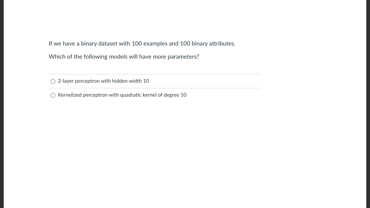 If we have a binary dataset with 100 examples and 100 binary attributes.
Which of the following models will have more parameters?
2-layer perceptron with hidden width 10
Kernelized perceptron with quadratic kernel of degree 10