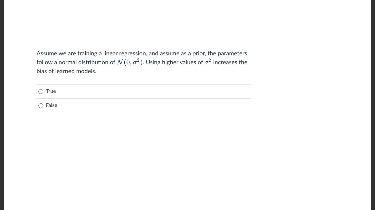 Assume we are training a linear regression, and assume as a prior, the parameters
follow a normal distribution of N (0, ²). Using higher values of o² increases the
bias of learned models.
True
False