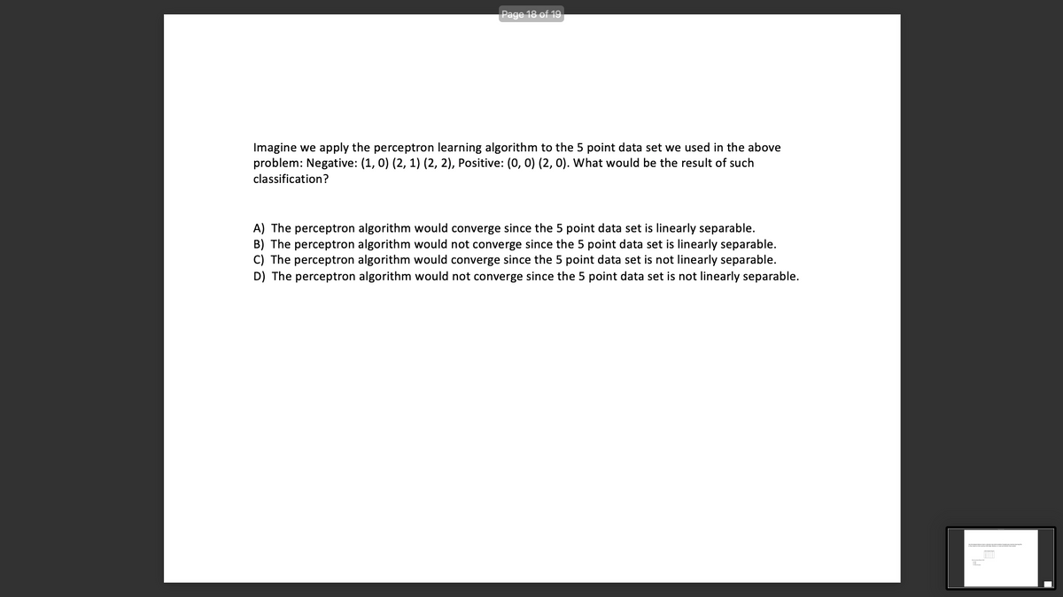 Page 18 of 19
Imagine we apply the perceptron learning algorithm to the 5 point data set we used in the above
problem: Negative: (1, 0) (2, 1) (2, 2), Positive: (0, 0) (2, 0). What would be the result of such
classification?
A) The perceptron algorithm would converge since the 5 point data set is linearly separable.
B) The perceptron algorithm would not converge since the 5 point data set is linearly separable.
C) The perceptron algorithm would converge since the 5 point data set is not linearly separable.
D) The perceptron algorithm would not converge since the 5 point data set is not linearly separable.
BEL