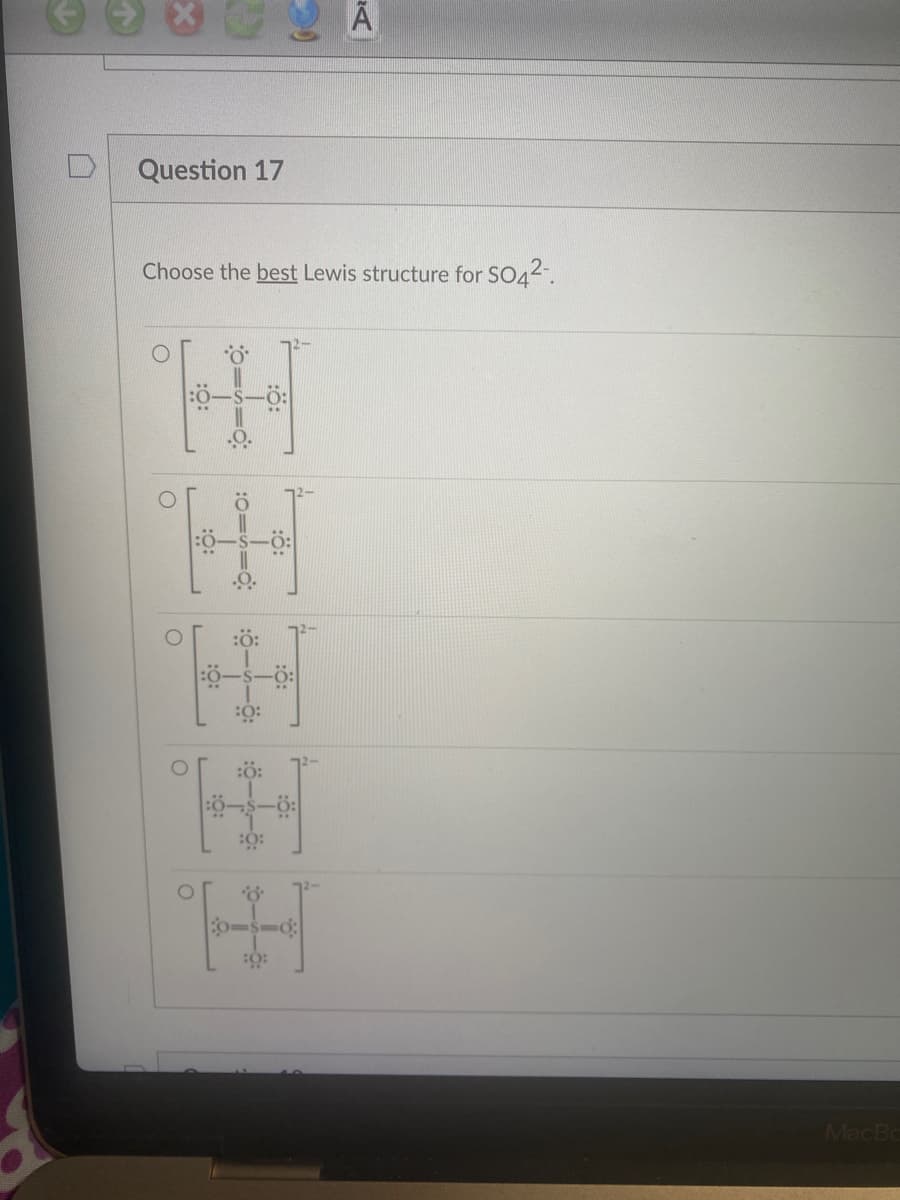 Question 17
Choose the best Lewis structure for SO4²-.
O
:0:
[
=0
:0=
:Ö:
:0:
王玉
:6:
:0:
MacBo