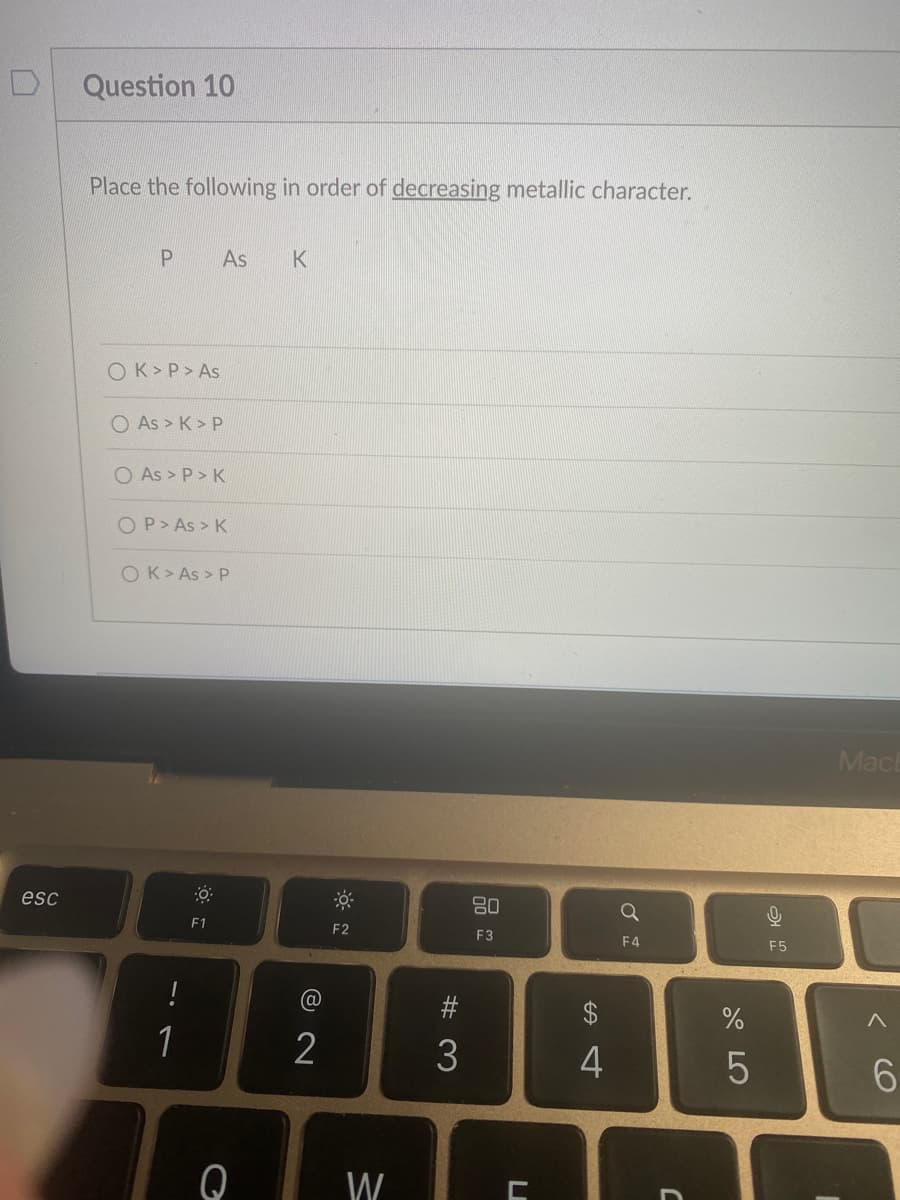 esc
Question 10
Place the following in order of decreasing metallic character.
P As K
OK> P > As
As > K> P
O As > P> K
OP > As > K
OK > As > P
!
1
0
F1
Q
2
F2
W
#3
80
F3
C
$
4
F4
C
%
сторо
5
9
KO
અ
F5
Mach
(O
6