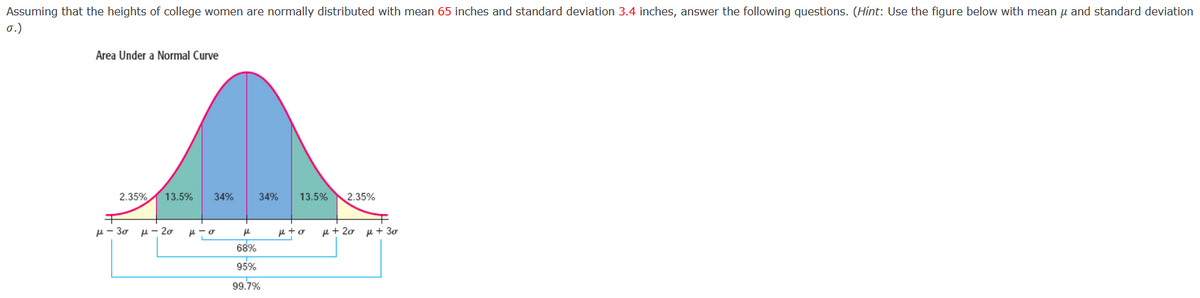 Assuming that the heights of college women are normally distributed with mean 65 inches and standard deviation 3.4 inches, answer the following questions. (Hint: Use the figure below with mean u and standard deviation
σ.)
Area Under a Normal Curve
2.35%
13.5%
34%
34%
13.5%
2.35%
H- 30
u- 20
e + 20
u + 30
68%
95%
99.7%
