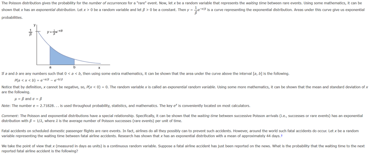 The Poisson distribution gives the probability for the number of occurrences for a "rare" event. Now, let x be a random variable that represents the waiting time between rare events. Using some mathematics, it can be
shown that x has an exponential distribution. Let x > 0 be a random variable and let ß > 0 be a constant. Then y = ex/B is a curve representing the exponential distribution. Areas under this curve give us exponential
probabilities.
y
a
If a and b are any numbers such that 0 < a < b, then using some extra mathematics, it can be shown that the area under the curve above the interval [a, b] is the following.
P(a < x < b) = e¯a/ß - e-b/ß
Notice that by definition, x cannot be negative, so, P(x < 0) = 0. The random variable x is called an exponential random variable. Using some more mathematics, it can be shown that the mean and standard deviation of x
are the following.
µ = B and o = ß
Note: The number e = 2.71828. .. is used throughout probability, statistics, and mathematics. The key eš is conveniently located on most calculators.
Comment: The Poisson and exponential distributions have a special relationship. Specifically, it can be shown that the waiting time between successive Poisson arrivals (i.e., successes or rare events) has an exponential
distribution with B = 1/2, where 2 is the average number of Poisson successes (rare events) per unit of time.
Fatal accidents on scheduled domestic passenger flights are rare events. In fact, airlines do all they possibly can to prevent such accidents. However, around the world such fatal accidents do occur. Let x be a random
variable representing the waiting time between fatal airline accidents. Research has shown that x has an exponential distribution with a mean of approximately 44 days.t
We take the point of view that x (measured in days as units) is a continuous random variable. Suppose a fatal airline accident has just been reported on the news. What is the probability that the waiting time to the next
reported fatal airline accident is the following?
