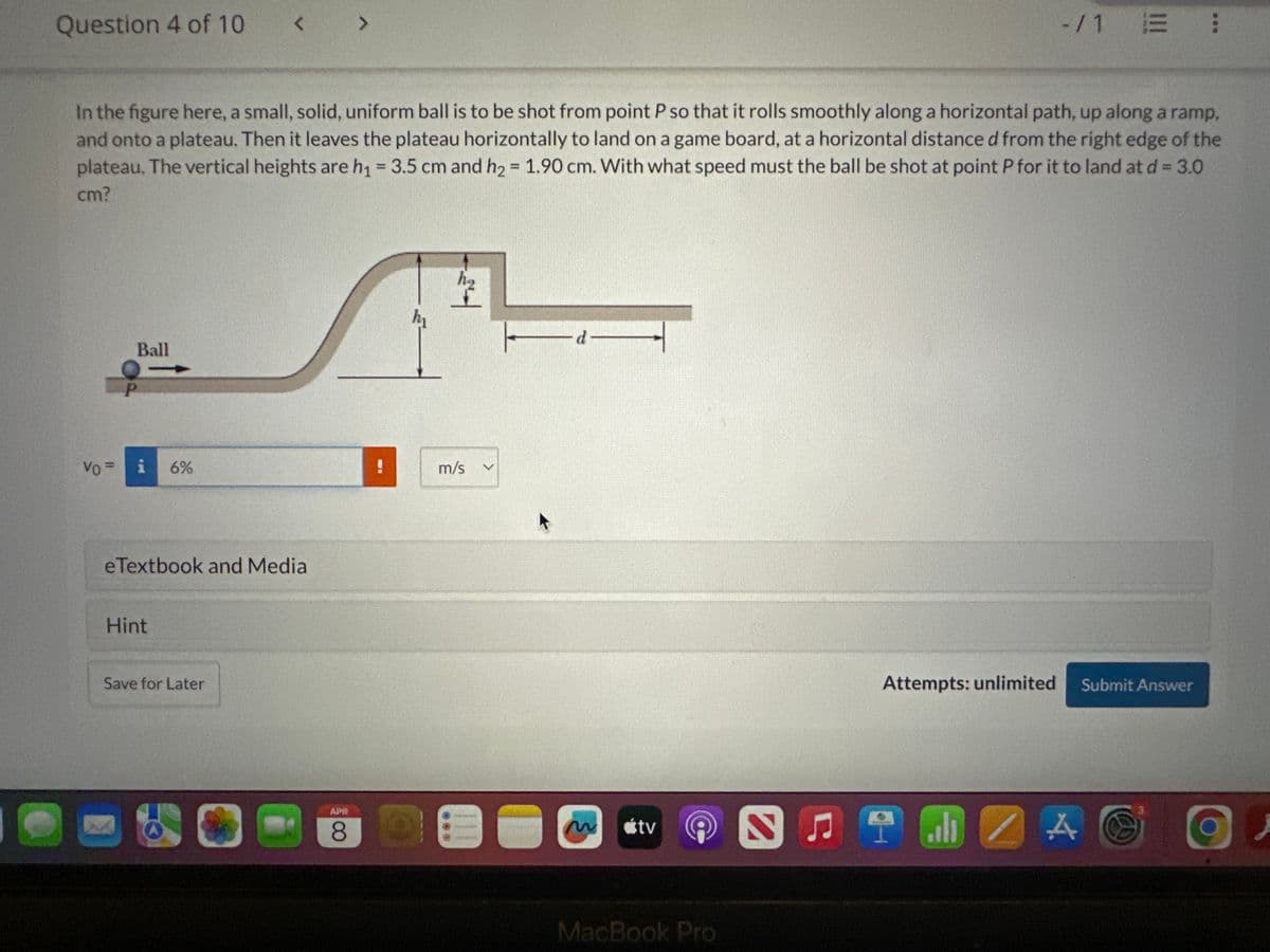 Question 4 of 10 < >
-/1 E :
In the figure here, a small, solid, uniform ball is to be shot from point P so that it rolls smoothly along a horizontal path, up along a ramp,
and onto a plateau. Then it leaves the plateau horizontally to land on a game board, at a horizontal distance d from the right edge of the
plateau. The vertical heights are h₁ = 3.5 cm and h₂ = 1.90 cm. With what speed must the ball be shot at point P for it to land at d = 3.0
cm?
VO
P
Ball
=
6%
eTextbook and Media
Hint
Save for Later
m/s
-d
APR
8
tv
MacBook Pro
Attempts: unlimited
Submit Answer