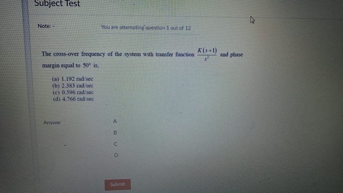 Subject Test
Note:
You are attempting question 1 out of 12
K(s+1)
The cross-over frequency of the system with transfer function
and phase
margin equal to 50* is,
(a) 1.192 rad/see
(b) 2.383 rad/see
(e) 0.596 rad/sec
(d) 4.766 rad see
Answer
A
Subrnit
