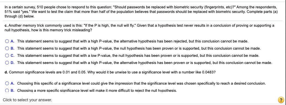 In a certain survey, 510 people chose to respond to this question: "Should passwords be replaced with biometric security (fingerprints, etc)?" Among the respondents,
51% said "yes." We want to test the claim that more than half of the population believes that passwords should be replaced with biometric security. Complete parts (a)
through (d) below.
c. Another memory trick commonly used is this: "If the P is high, the null will fly." Given that a hypothesis test never results in a conclusion of proving or supporting a
null hypothesis, how is this memory trick misleading?
O A. This statement seems to suggest that with a high P-value, the alternative hypothesis has been rejected, but this conclusion cannot be made.
O B. This statement seems to suggest that with a high P-value, the null hypothesis has been proven or is supported, but this conclusion cannot be made.
OC. This statement seems to suggest that with a low P-value, the null hypothesis has been proven or is supported, but this conclusion cannot be made.
O D. This statement seems to suggest that with a high P-value, the alternative hypothesis has been proven or is supported, but this conclusion cannot be made.
d. Common significance levels are 0.01 and 0.05. Why would it be unwise to use a significance level with a number like 0.0483?
O A. Choosing this specific of a significance level could give the impression that the significance level was chosen specifically to reach a desired conclusion.
O B. Choosing a more specific significance level will make it more difficult to reject the null hypothesis.
Click to select your answer.
(?
