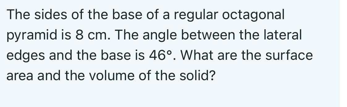 The sides of the base of a regular octagonal
pyramid is 8 cm. The angle between the lateral
edges and the base is 46°. What are the surface
area and the volume of the solid?
