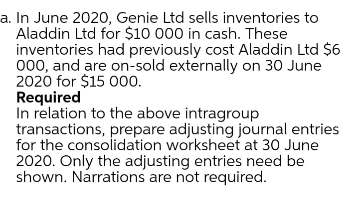 a. In June 2020, Genie Ltd sells inventories to
Aladdin Ltd for $10 000 in cash. These
inventories had previously cost Aladdin Ltd $6
000, and are on-sold externally on 30 June
2020 for $15 000.
Required
In relation to the above intragroup
transactions, prepare adjusting journal entries
for the consolidation worksheet at 30 June
2020. Only the adjusting entries need be
shown. Narrations are not required.
