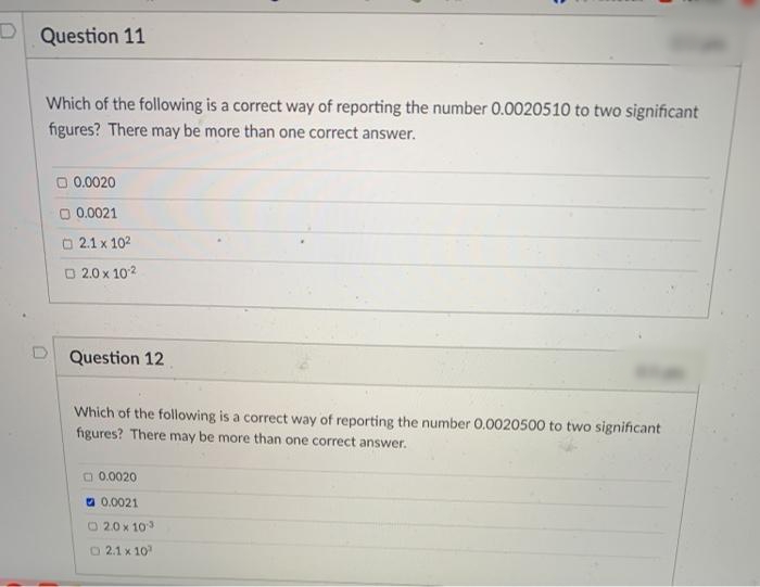 D Question 11
Which of the following is a correct way of reporting the number 0.0020510 to two significant
figures? There may be more than one correct answer.
O 0.0020
O 0.0021
O 2.1 x 102
O 2.0 x 102
D Question 12
Which of the following is a correct way of reporting the number 0.0020500 to two significant
figures? There may be more than one correct answer.
O0.0020
a 0.0021
O 2.0 x 103
O2.1 x 10
