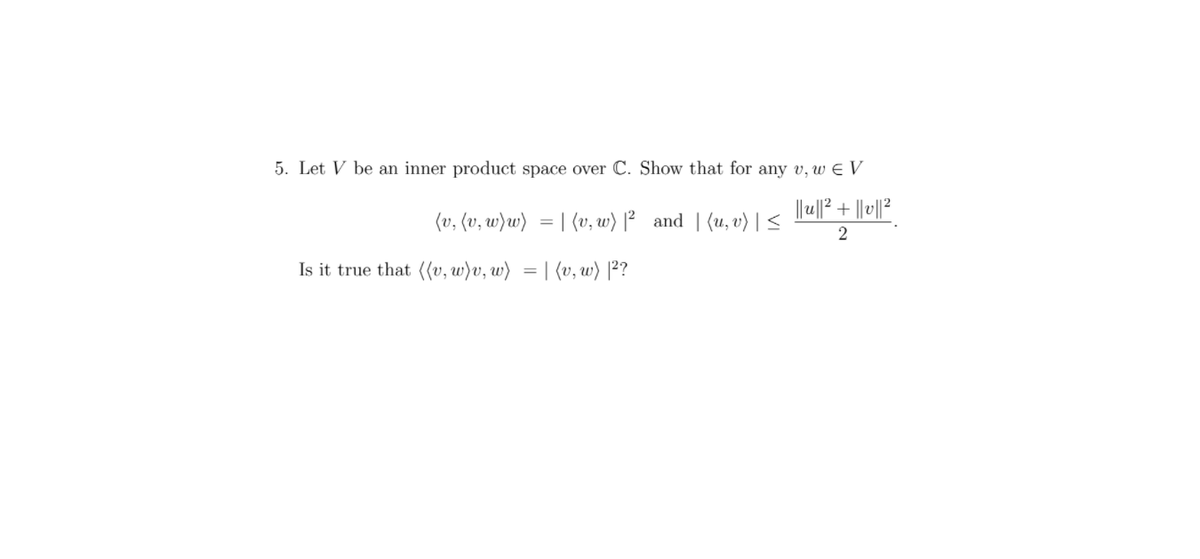 5. Let V be an inner product space over C. Show that for any v, w E V
(v, (v, w)w) = | (v, w) |² and | (u,v) | <
2
Is it true that ((v, w)v, w) = | (v, w) [²?
