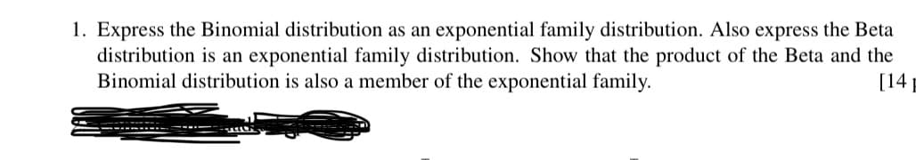 1. Express the Binomial distribution as an exponential family distribution. Also express the Beta
distribution is an exponential family distribution. Show that the product of the Beta and the
Binomial distribution is also a member of the exponential family.
[14
-------
