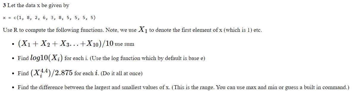 3 Let the data x be given by
x = c(1, 8, 2, 6, 3, 8, 5, 5, 5, 5)
Use R to compute the following functions. Note, we use X₁ to denote the first element of x (which is 1) etc.
(X1 + X2 + X3...+X10)/10 use sum
Find log10(X₂) for each i. (Use the log function which by default is base e)
• Find (X44)/2.875 for each i. (Do it all at once)
Find the difference between the largest and smallest values of x. (This is the range. You can use max and min or guess a built in command.)
●
●
●