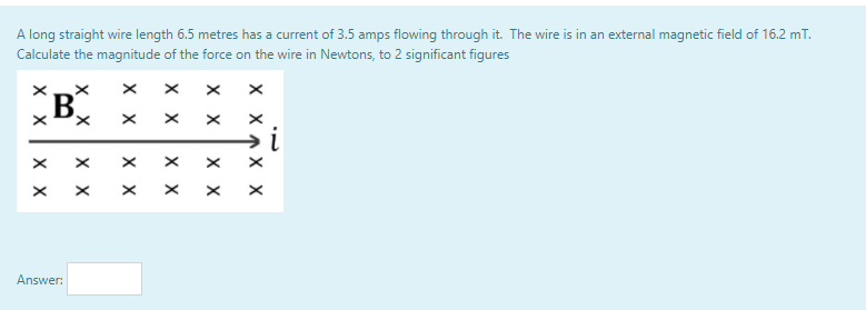 A long straight wire length 6.5 metres has a current of 3.5 amps flowing through it. The wire is in an external magnetic field of 16.2 mT.
Calculate the magnitude of the force on the wire in Newtons, to 2 significant figures
B
Answer:
X XAX X
хх
хх
хх
хх
хх
хх
хх
хх
хх
