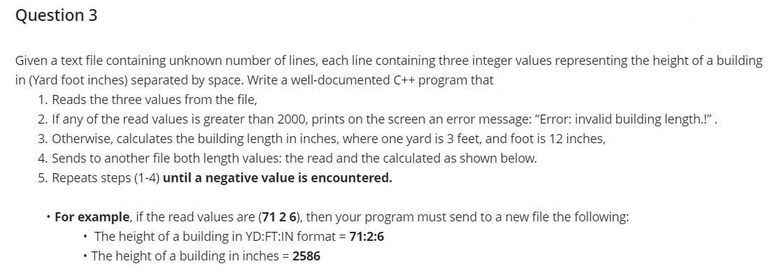 Question 3
Given a text file containing unknown number of lines, each line containing three integer values representing the height of a building
in (Yard foot inches) separated by space. Write a well-documented C++ program that
1. Reads the three values from the file,
2. If any of the read values is greater than 2000, prints on the screen an error message: "Error: invalid building length.!".
3. Otherwise, calculates the building length in inches, where one yard is 3 feet, and foot is 12 inches,
4. Sends to another file both length values: the read and the calculated as shown below.
5. Repeats steps (1-4) until a negative value is encountered.
• For example, if the read values are (71 2 6), then your program must send to a new file the following:
• The height of a building in YD:FT:IN format = 71:2:6
• The height of a building in inches 2586
