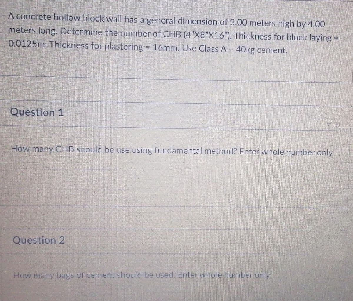 A concrete hollow block wall has a general dimension of 3.00 meters high by 4.00
meters long. Determine the number of CHB (4"X8"X16"). Thickness for block laying =
0.0125m; Thickness for plastering = 16mm. Use Class A - 40kg cement.
Question 1
How many CHB should be use using fundamental method? Enter whole number only
Question 2
How many bags of cement should be used. Enter whole nuimber only
