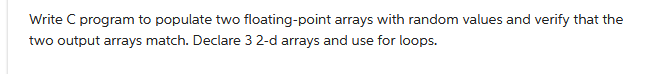 Write C program to populate two floating-point arrays with random values and verify that the
two output arrays match. Declare 3 2-d arrays and use for loops.