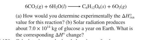 6CO2(g) + 6H2O(I) C,H12O6(8) + 60>(g)
(a) How would you determine experimentally the AHan
value for this reaction? (b) Solar radiation produces
about 7.0 x 1014 kg of glucose a year on Earth. What is
the corresponding AH° change?
