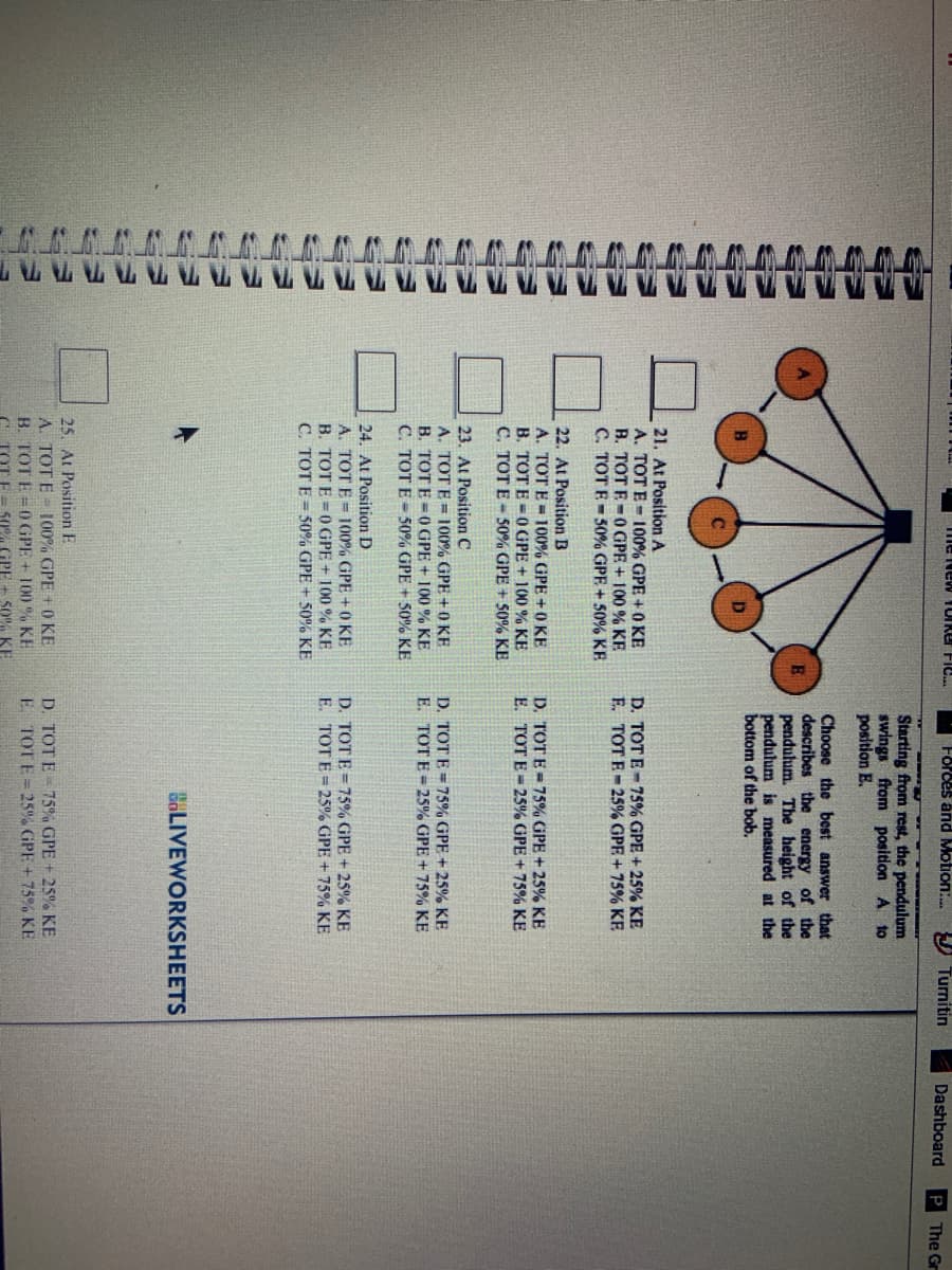 me New 10IRer Fic.
Forces and Motion:.
Turnitin
Dashboard
P The Gr
Starting from rest, the pendulum
swings from position A to
position E.
Choose the best answer that
describes the energy of the
pendulum. The height of the
pendulum is measured at the
bottom of the bob.
21. At Position A
A. TOT E- 100% GPE + 0 KE
B. TOT E-0GPE + 100 % KE
C. TOT E - 50% GPE + 50% KE
D. TOT E- 75% GPE + 25% KE
F. TOT E- 25% GPE +75% KE
22. At Position B
A. TOT E = 100% GPE +0 KE
B. TOT E =0GPE + 100 % KE
C. TOT E- 50% GPE + 50% KE
D. TOT E= 75% GPE + 25% KE
E. TOT E = 25% GPE + 75% KE
23. At Position C
A. TOT E = 100% GPE +0 KE
B. TOT E = 0 GPE + 100 % KE
C. TOT E = 50% GPE + 50% KE
D. TOT E = 75% GPE + 25% KE
E. TOT E = 25% GPE + 75% KE
24. At Position D
A. TOT E = 100% GPE +0 KE
B. TOT E = 0 GPE + 100 % KE
C. TOT E = 50% GPE + 50% KE
D. TOTE = 75% GPE + 25% KE
E. TOTE=25% GPE + 75% KE
BOLIVEWORKSHEETS
25. At Position E
A. TOT E 100% GPE +0 KE
B. TOT E =0 GPE + 100 % KE
50% GPE + 50%% KE
D. TOT E - 75% GPE + 25% KE
E TOTE= 25% GPE + 75% KE
