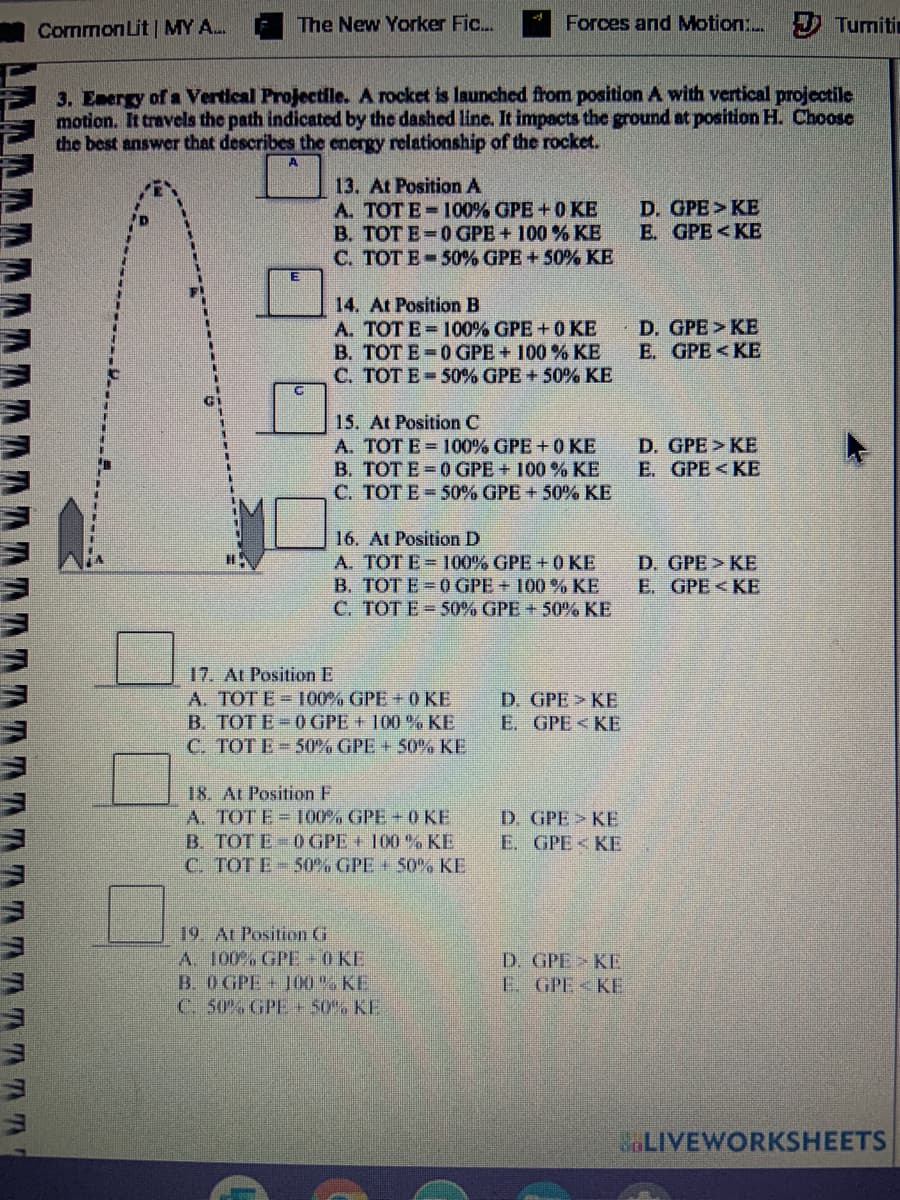 CommonLit | MY A.
The New Yorker Fic.
Forces and Motion: Turmiti
3. Energy of a Vertical Projectile. A rocket is launched from position A with vertical projectile
motion. It travels the path indicated by the dashed line. It impacts the ground at position H. Choose
the best answer that describes the energy relationship of the rocket.
A
13. At Position A
A. TOT E-100% GPE +0 KE
B. TOT E=0 GPE + 100 % KE
C. TOT E-50% GPE + 50% KE
D. GPE>KE
E. GPE<KE
14. At Position B
A. TOT E = 100% GPE +0 KE
B. TOT E-0GPE + 100 % KE
C. TOT E-50% GPE + 50% KE
D. GPE> KE
E. GPE < KE
15. At Position C
A. TOT E 100% GPE +0 KE
B. TOTE=0GPE + 100 % KE
C. TOTE 50% GPE + 50% KE
D. GPE>KE
E. GPE <KE
16. At Position D
A. TOT E= 100% GPE + 0 KE
B. TOT E=0 GPE + 100 % KE
C. TOTE =50% GPE + 50% KE
D. GPE> KE
E. GPE <KE
17. At Position E
A. TOTE = 100% GPE +0 KE
B. TOT E-0 GPE + 100 % KE
C. TOT E-50% GPE + 50% KE
D. GPE> KE
E. GPE<KE
18. At Position F
A. TOTE= 100% GPE + 0KE
B. TOT E-0 GPE + 100 % KE
C. TOT E 50% GPE + 50%% KE
D. GPE KE
E. GPE < KE
19. At Position G
A. 100% GPE 0 KE
B. O GPE+ J00% KE
C. 50% GPE + 50% KE
D. GPE> KE
E. GPE<KE
LIVEWORKSHEETS
AAAAAAAAA
