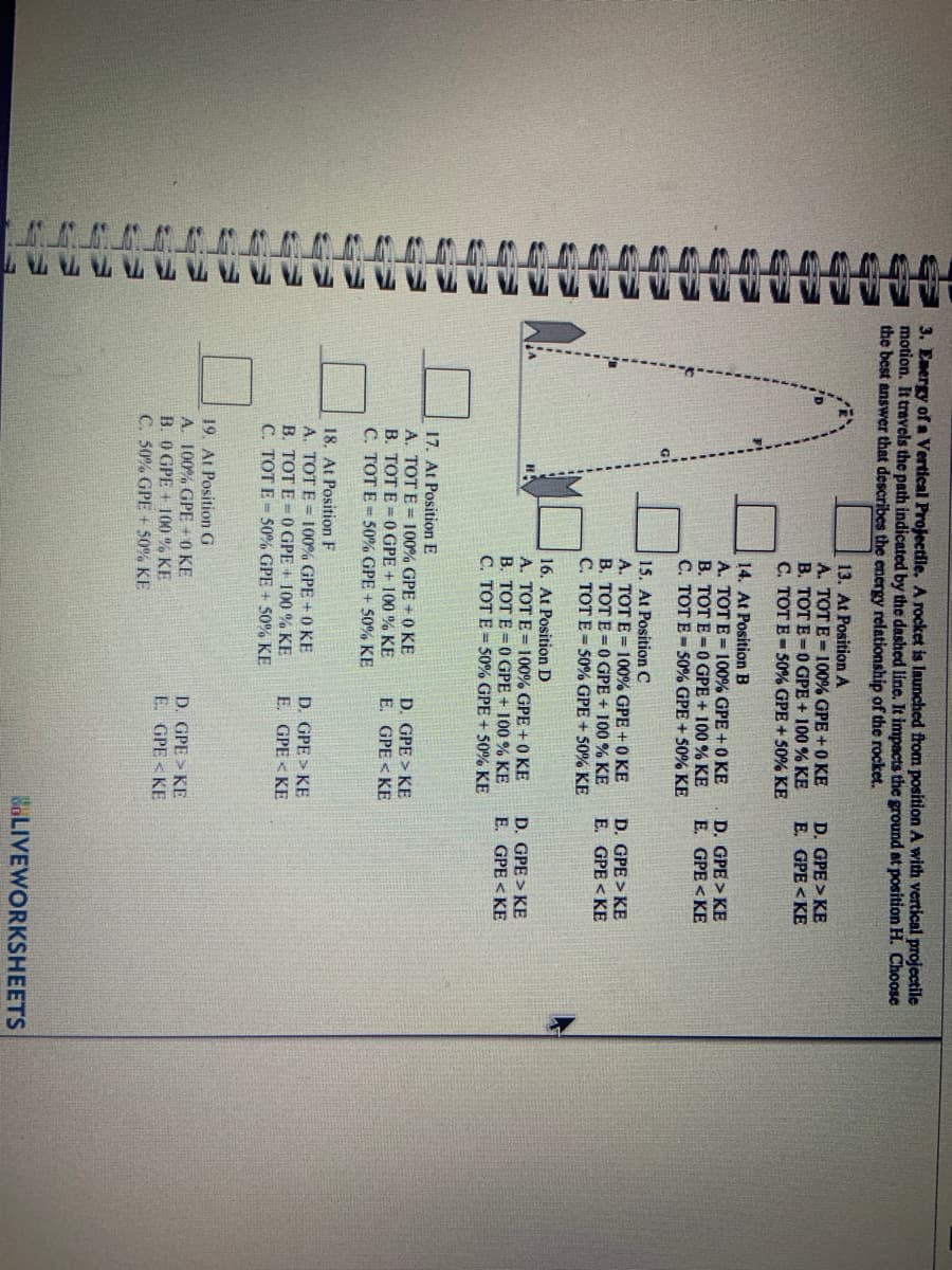 3. Energy of a Vertical Projectile. A rocket is launched from position A with vertical projectile
motion. It travels the path indicated by the dashed line. It impacts the ground at position H. Choose
the best answer that describes the energy relationship of the rocket.
13. At Position A
A. TOT E = 100% GPE + 0 KE
B. TOT E=0GPE + 100 % KE
C. TOT E- 50% GPE + 50% KE
D. GPE > KE
E. GPE<KE
14. At Position B
A. TOT E = 100% GPE +0 KE
B. TOT E=0GPE + 100 % KE
C. TOT E - 50% GPE + 50% KE
D. GPE > KE
E. GPE < KE
15. At Position C
A. TOT E = 100% GPE+0 KE
B. TOT E =0GPE + 100 % KE
C. TOT E = 50% GPE + 50% KE
D. GPE > KE
E. GPE < KE
16. At Position D
A. TOT E= 100% GPE + 0 KE
B. TOT E =0GPE + 100 % KE
C. TOT E = 50% GPE + 50% KE
D. GPE > KE
E. GPE < KE
17. At Position E
A. TOT E = 100% GPE + 0 KE
B. TOT E =0GPE + 100 % KE
C. TOT E = 50% GPE + 50% KE
D. GPE > KE
E. GPE < KE
18. At Position F
A. TOT E = 100% GPE + 0 KE
B. TOT E -0GPE + 100 % KE
C. TOT E- 50% GPE + 50% KE
D. GPE > KE
E. GPE < KE
19. At Position G
A. 100% GPE + 0 KE
B. O GPE + 100 % KE
C. 50% GPE + 50% KE
D. GPE > KE
E. GPE < KE
BOLIVEWORKSHEETS
