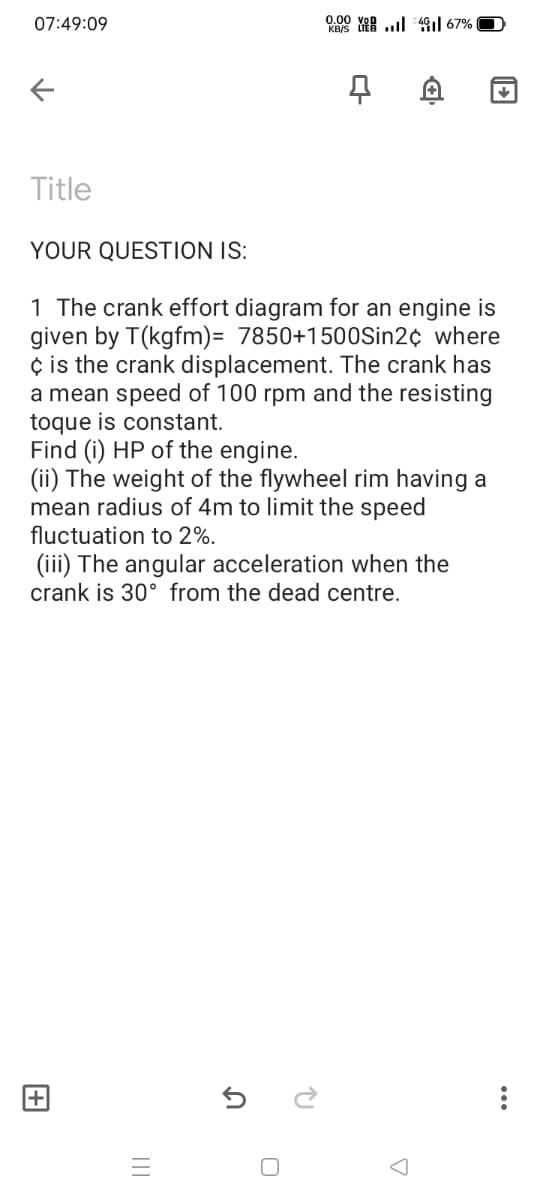 07:49:09
0.00
KRS YAR ..l 49i| 67%
Title
YOUR QUESTION IS:
1 The crank effort diagram for an engine is
given by T(kgfm)= 7850+1500Sin2¢ where
¢ is the crank displacement. The crank has
a mean speed of 100 rpm and the resisting
toque is constant.
Find (i) HP of the engine.
(ii) The weight of the flywheel rim having a
mean radius of 4m to limit the speed
fluctuation to 2%.
(iii) The angular acceleration when the
crank is 30° from the dead centre.
...
